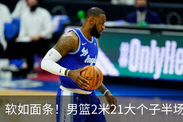 软如面条！男篮2米21大个子半场0板全场0分，球迷：凭什么不带周琦？